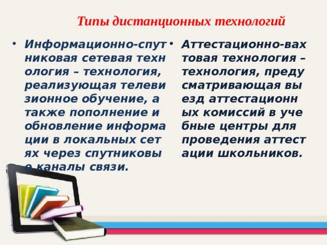 Типы дистанционных технологий   Информационно-спутниковая сетевая технология – технология, реализующая телевизионное обучение, а также пополнение и обновление информации в локальных сетях через спутниковые каналы связи. Аттестационно-вахтовая технология – технология, предусматривающая выезд аттестационных комиссий в учебные центры для проведения аттестации школьников. 