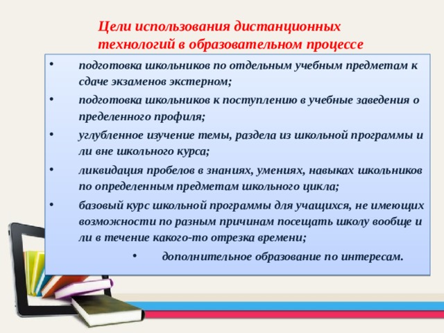 Цели использования дистанционных технологий в образовательном процессе подготовка школьников по отдельным учебным предметам к сдаче экзаменов экстерном; подготовка школьников к поступлению в учебные заведения определенного профиля; углубленное изучение темы, раздела из школьной программы или вне школьного курса; ликвидация пробелов в знаниях, умениях, навыках школьников по определенным предметам школьного цикла; базовый курс школьной программы для учащихся, не имеющих возможности по разным причинам посещать школу вообще или в течение какого-то отрезка времени; дополнительное образование по интересам. дополнительное образование по интересам. дополнительное образование по интересам. дополнительное образование по интересам. 