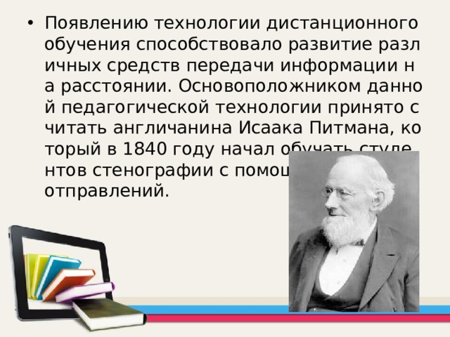 Появлению технологии дистанционного обучения способствовало развитие различных средств передачи информации на расстоянии. Основоположником данной педагогической технологии принято считать англичанина Исаака Питмана, который в 1840 году начал обучать студентов стенографии с помощью почтовых отправлений. 