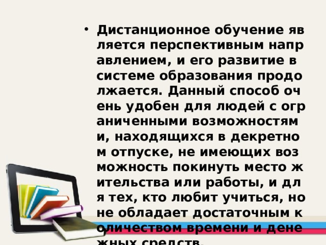 Дистанционное обучение является перспективным направлением, и его развитие в системе образования продолжается. Данный способ очень удобен для людей с ограниченными возможностями, находящихся в декретном отпуске, не имеющих возможность покинуть место жительства или работы, и для тех, кто любит учиться, но не обладает достаточным количеством времени и денежных средств. 