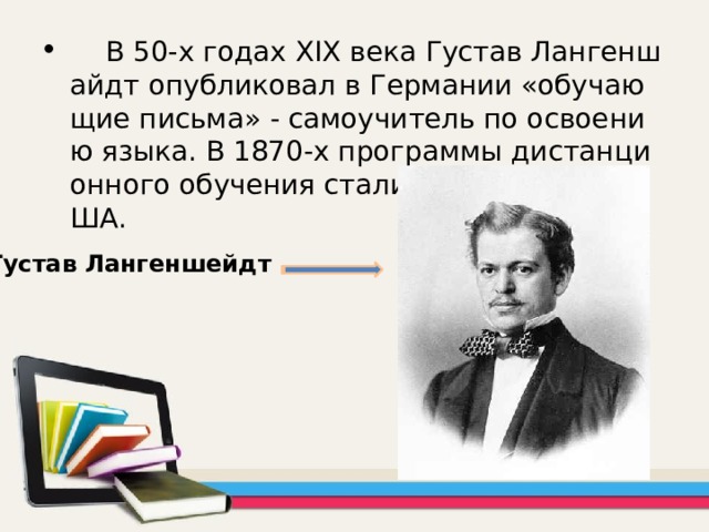  В 50-х годах XIX века Густав Лангеншайдт опубликовал в Германии «обучающие письма» - самоучитель по освоению языка. В 1870-х программы дистанционного обучения стали создаваться в США. Густав   Лангеншейдт  