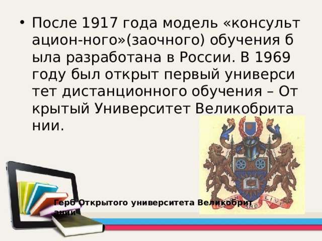 После 1917 года модель «консультацион-ного»(заочного) обучения была разработана в России. В 1969 году был открыт первый университет дистанционного обучения – Открытый Университет Великобритании. Герб Открытого университета Великобритании 