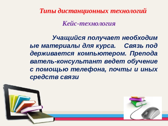 Типы дистанционных технологий  Кейс-технология    Учащийся получает необходимые материалы для курса. Связь поддерживается компьютером. Преподаватель-консультант ведет обучение с помощью телефона, почты и иных средств связи 