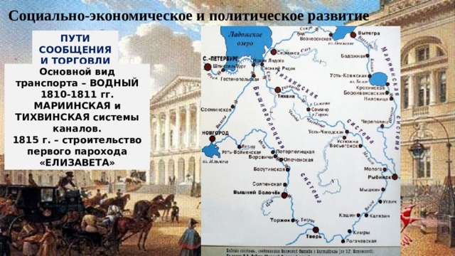 Социально-экономическое и политическое развитие ПУТИ СООБЩЕНИЯ И ТОРГОВЛИ Основной вид транспорта – ВОДНЫЙ 1810-1811 гг. МАРИИНСКАЯ и ТИХВИНСКАЯ системы каналов. 1815 г. – строительство первого парохода «ЕЛИЗАВЕТА» 