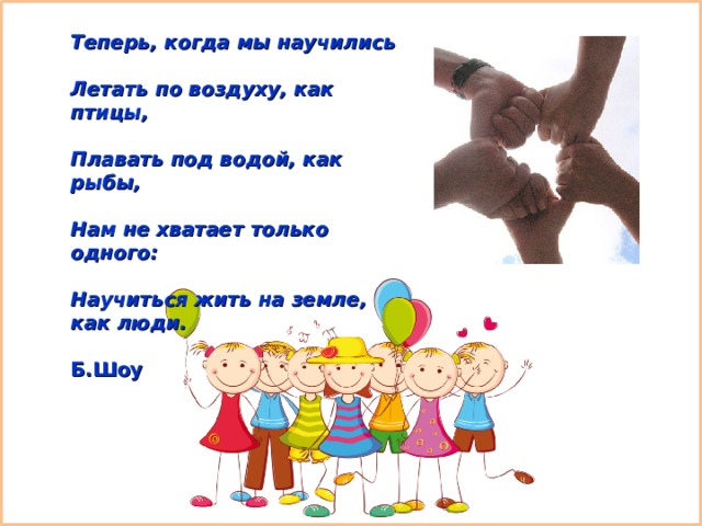 Теперь, когда мы научились   Летать по воздуху, как птицы,   Плавать под водой, как рыбы,   Нам не хватает только одного:   Научиться жить на земле, как люди.  Б.Шоу 