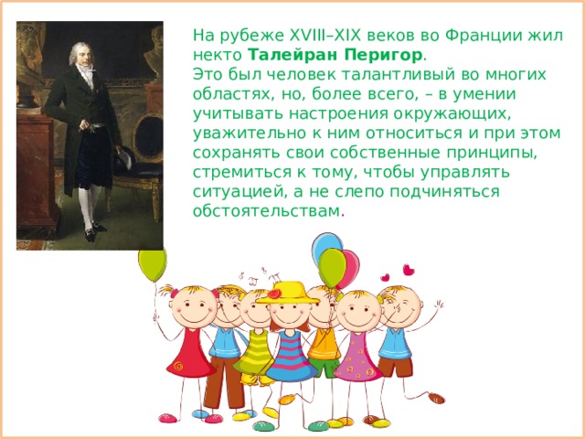 На рубеже XVIII–XIX веков во Франции жил некто Талейран Перигор . Это был человек талантливый во многих областях, но, более всего, – в умении учитывать настроения окружающих, уважительно к ним относиться и при этом сохранять свои собственные принципы, стремиться к тому, чтобы управлять ситуацией, а не слепо подчиняться обстоятельствам . 