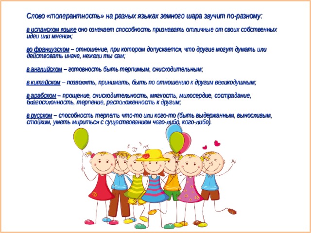 Слово «толерантность» на разных языках земного шара звучит по-разному:  в испанском языке оно означает способность признавать отличные от своих собственных идеи или мнения;  во французском – отношение, при котором допускается, что другие могут думать или действовать иначе, нежели ты сам;  в английском – готовность быть терпимым, снисходительным;  в китайском – позволять, принимать, быть по отношению к другим великодушным;  в арабском – прощение, снисходительность, мягкость, милосердие, сострадание, благосклонность, терпение, расположенность к другим;  в русском – способность терпеть что-то или кого-то (быть выдержанным, выносливым, стойким, уметь мириться с существованием чего-либо, кого-либо). 