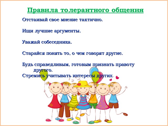 Правила толерантного общения Отстаивай свое мнение тактично. Ищи лучшие аргументы. Уважай собеседника. Старайся понять то, о чем говорят другие. Будь справедливым, готовым признать правоту другого. Стремись учитывать интересы других . 
