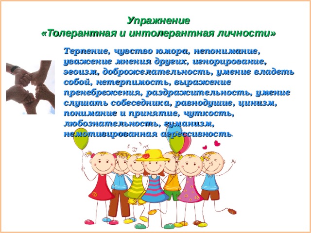 Упражнение  «Толерантная и интолерантная личности» Терпение, чувство юмора, непонимание, уважение мнения других, игнорирование, эгоизм, доброжелательность, умение владеть собой, нетерпимость, выражение пренебрежения, раздражительность, умение слушать собеседника, равнодушие, цинизм, понимание и принятие, чуткость, любознательность, гуманизм, немотивированная агрессивность .  