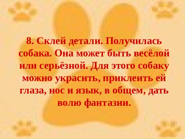 8. Склей детали. Получилась собака. Она может быть весёлой или серьёзной. Для этого собаку можно украсить, приклеить ей глаза, нос и язык, в общем, дать волю фантазии. 