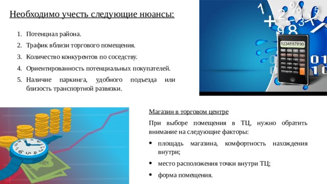 Необходимо учесть следующие нюансы: Потенциал района. Трафик вблизи торгового помещения. Количество конкурентов по соседству. Ориентированность потенциальных покупателей. Наличие паркинга, удобного подъезда или близость транспортной развязки. Магазин в торговом центре При выборе помещения в ТЦ, нужно обратить внимание на следующие факторы: площадь магазина, комфортность нахождения внутри; место расположения точки внутри ТЦ; форма помещения. 