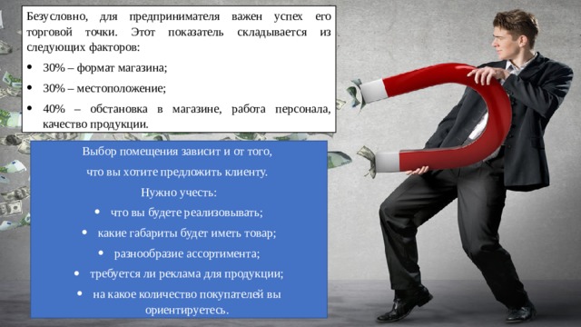 Безусловно, для предпринимателя важен успех его торговой точки. Этот показатель складывается из следующих факторов: 30% – формат магазина; 30% – местоположение; 40% – обстановка в магазине, работа персонала, качество продукции. Выбор помещения зависит и от того, что вы хотите предложить клиенту. Нужно учесть: что вы будете реализовывать; какие габариты будет иметь товар; разнообразие ассортимента; требуется ли реклама для продукции; на какое количество покупателей вы ориентируетесь. 