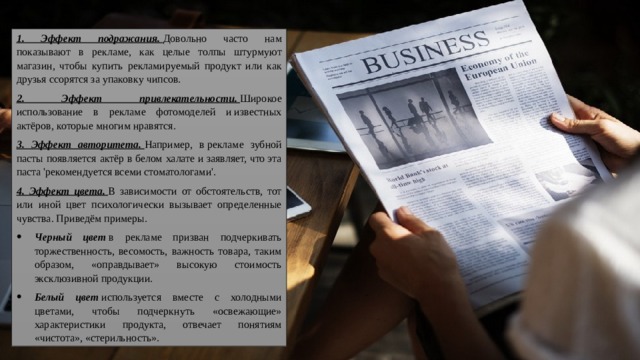 1. Эффект подражания.   Довольно часто нам показывают в рекламе, как целые толпы штурмуют магазин, чтобы купить рекламируемый продукт или как друзья ссорятся за упаковку чипсов. 2. Эффект привлекательности.   Широкое использование в рекламе фотомоделей и известных актёров, которые многим нравятся. 3. Эффект авторитета.   Например, в рекламе зубной пасты появляется актёр в белом халате и заявляет, что эта паста 'рекомендуется всеми стоматологами'. 4. Эффект цвета.   В зависимости от обстоятельств, тот или иной цвет психологически вызывает определенные чувства. Приведём примеры. Черный цвет  в рекламе призван подчеркивать торжественность, весомость, важность товара, таким образом, «оправдывает» высокую стоимость эксклюзивной продукции. Белый цвет   используется вместе с холодными цветами, чтобы подчеркнуть «освежающие» характеристики продукта, отвечает понятиям «чистота», «стерильность». 