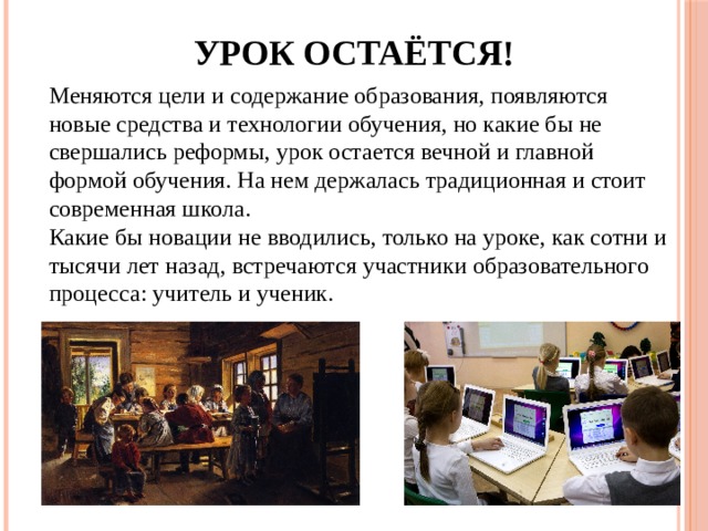 Урок остаётся! Меняются цели и содержание образования, появляются новые средства и технологии обучения, но какие бы не свершались реформы, урок остается вечной и главной формой обучения. На нем держалась традиционная и стоит современная школа.   Какие бы новации не вводились, только на уроке, как сотни и тысячи лет назад, встречаются участники образовательного процесса: учитель и ученик. 