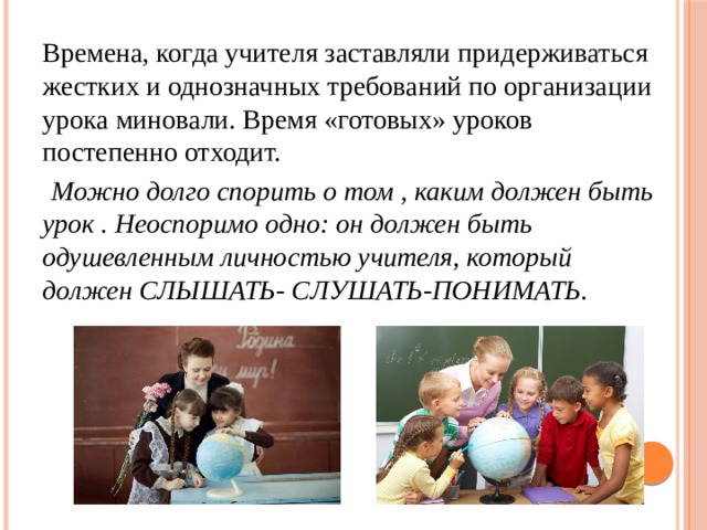 Времена, когда учителя заставляли придерживаться жестких и однозначных требований по организации урока миновали. Время «готовых» уроков постепенно отходит.   Можно долго спорить о том , каким должен быть урок . Неоспоримо одно: он должен быть одушевленным личностью учителя, который должен СЛЫШАТЬ- СЛУШАТЬ-ПОНИМАТЬ. 