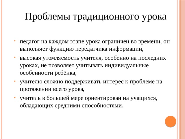 Проблемы традиционного урока педагог на каждом этапе урока ограничен во времени, он выполняет функцию передатчика информации, высокая утомляемость учителя, особенно на последних уроках, не позволяет учитывать индивидуальные особенности ребёнка, учителю сложно поддерживать интерес к проблеме на протяжении всего урока, учитель в большей мере ориентирован на учащихся, обладающих средними способностями. 