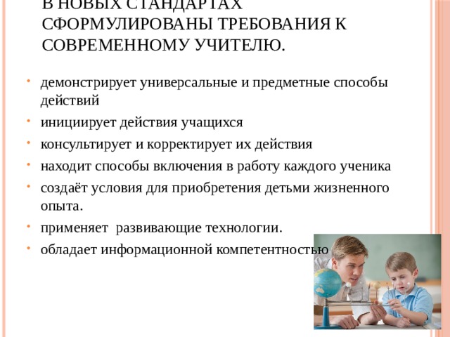 В новых Стандартах сформулированы требования к современному учителю. демонстрирует универсальные и предметные способы действий инициирует действия учащихся консультирует и корректирует их действия находит способы включения в работу каждого ученика создаёт условия для приобретения детьми жизненного опыта. применяет  развивающие технологии. обладает информационной компетентностью 