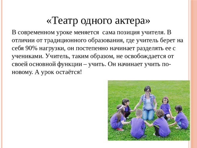 «Театр одного актера» В современном уроке меняется  сама позиция учителя. В отличии от традиционного образования, где учитель берет на себя 90% нагрузки, он постепенно начинает разделять ее с учениками. Учитель, таким образом, не освобождается от своей основной функции – учить. Он начинает учить по-новому. А урок остаётся! 