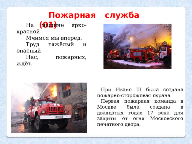 Пожарная служба (01) На машине ярко-красной Мчимся мы вперёд. Труд тяжёлый и опасный Нас, пожарных, ждёт. При Иване ІІІ была создана пожарно-сторожевая охрана. Первая пожарная команда в Москве была создана в двадцатых годах 17 века для защиты от огня Московского печатного двора. 