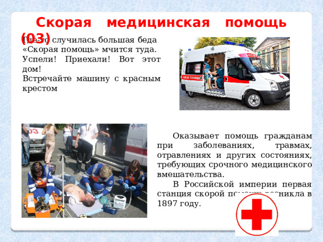 Скорая медицинская помощь (03) Где-то случилась большая беда «Скорая помощь» мчится туда. Успели! Приехали! Вот этот дом! Встречайте машину с красным крестом Оказывает помощь гражданам при заболеваниях, травмах, отравлениях и других состояниях, требующих срочного медицинского вмешательства. В Российской империи первая станция скорой помощи возникла в 1897 году. 