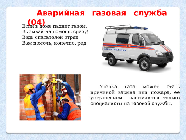 Аварийная газовая служба (04) Если в доме пахнет газом, Вызывай на помощь сразу! Ведь спасателей отряд Вам помочь, конечно, рад. Утечка газа может стать причиной взрыва или пожара, ее устранением занимаются только специалисты из газовой службы. 