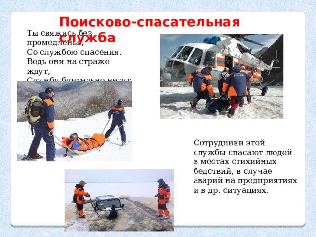 Поисково-спасательная служба Ты свяжись без промедленья,  Со службою спасения.  Ведь они на страже ждут, Службу бдительно несут Сотрудники этой службы спасают людей в местах стихийных бедствий, в случае аварий на предприятиях и в др. ситуациях. 
