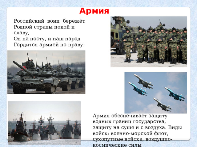Армия Российский  воин  бережёт Родной страны покой и славу,  Он на посту, и наш народ Гордится армией по праву. Армия обеспечивает защиту водных границ государства, защиту на суше и с воздуха. Виды войск: военно-морской флот, сухопутные войска, воздушно-космические силы 