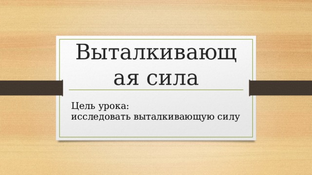 Выталкивающая сила Цель урока: исследовать выталкивающую силу 