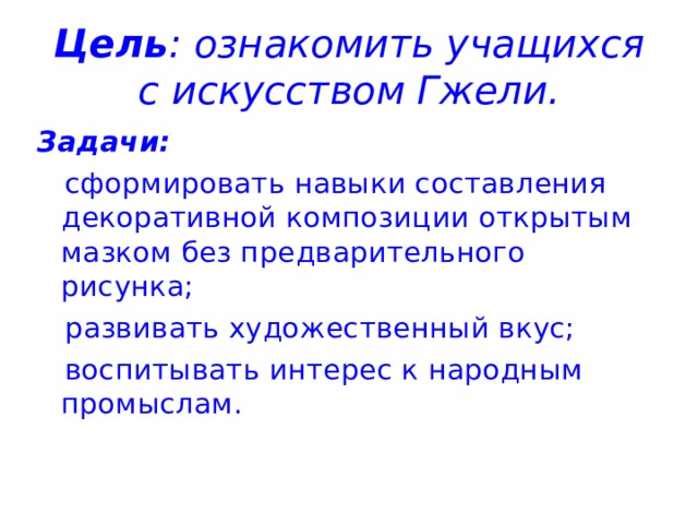 Цель : ознакомить учащихся с искусством Гжели. Задачи:  сформировать навыки составления декоративной композиции открытым мазком без предварительного рисунка;  развивать художественный вкус;  воспитывать интерес к народным промыслам. 
