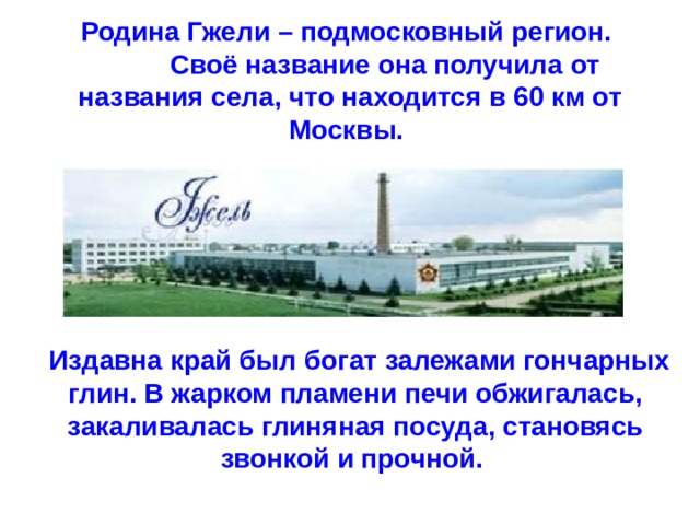 Родина Гжели – подмосковный регион.   Своё название она получила от названия села, что находится в 60 км от Москвы.    Издавна край был богат залежами гончарных глин. В жарком пламени печи обжигалась, закаливалась глиняная посуда, становясь звонкой и прочной. 