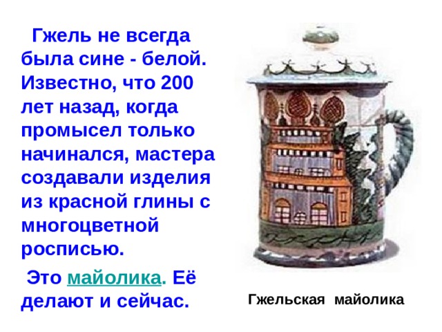  Гжель не всегда была сине - белой. Известно, что 200 лет назад, когда промысел только начинался, мастера создавали изделия из красной глины с многоцветной росписью.  Это майолика . Её делают и сейчас.  Гжельская майолика 
