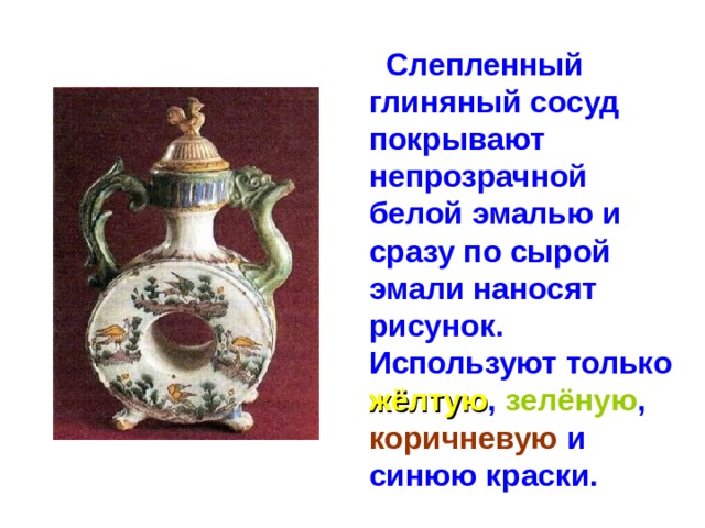  Слепленный глиняный сосуд покрывают непрозрачной белой эмалью и сразу по сырой эмали наносят рисунок. Используют только жёлтую , зелёную , коричневую и синюю краски. 