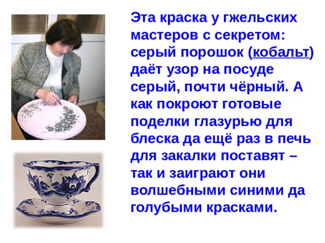 Эта краска у гжельских мастеров с секретом: серый порошок ( кобальт ) даёт узор на посуде серый, почти чёрный. А как покроют готовые поделки глазурью для блеска да ещё раз в печь для закалки поставят – так и заиграют они волшебными синими да голубыми красками. 