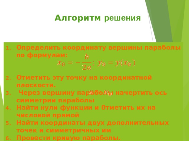 Алгоритм решения Определить координату вершины параболы по формулам:   Отметить эту точку на координатной плоскости.  Через вершину параболы начертить ось симметрии параболы Найти нули функции и 0тметить их на числовой прямой Найти координаты двух дополнительных точек и симметричных им Провести кривую параболы. 