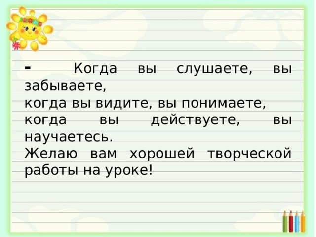 -  Когда вы слушаете, вы забываете, когда вы видите, вы понимаете, когда вы действуете, вы научаетесь. Желаю вам хорошей творческой работы на уроке! 