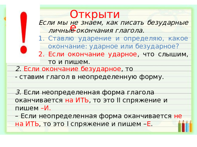 Открытие Если мы не знаем, как писать безударные личные окончания глагола. Ставлю ударение и определяю, какое окончание: ударное или безударное? Если окончание ударное , что слышим, то и пишем. 2. Если окончание безударное , то - ставим глагол в неопределенную форму. 3. Если неопределенная форма глагола оканчивается  на ИТЬ , то это II спряжение и пишем –И. –  Если неопределенная форма оканчивается  не на ИТЬ , то это I спряжение и пишем – Е . 