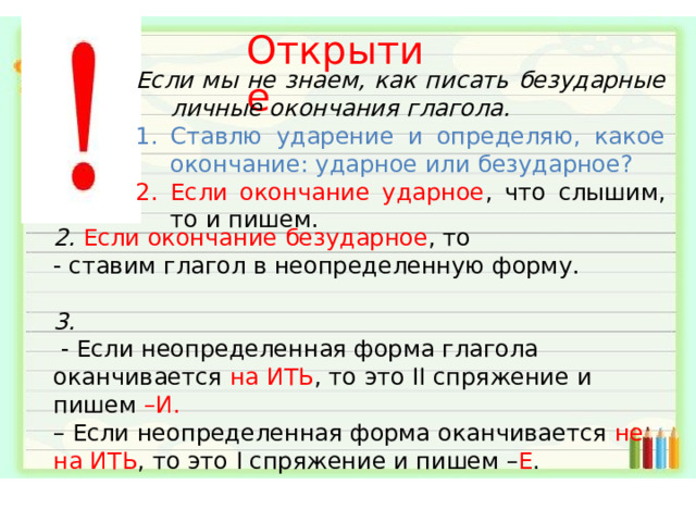 Открытие Если мы не знаем, как писать безударные личные окончания глагола. Ставлю ударение и определяю, какое окончание: ударное или безударное? Если окончание ударное , что слышим, то и пишем. 2. Если окончание безударное , то - ставим глагол в неопределенную форму. 3.  - Если неопределенная форма глагола оканчивается  на ИТЬ , то это II спряжение и пишем –И. –  Если неопределенная форма оканчивается  не на ИТЬ , то это I спряжение и пишем – Е . 