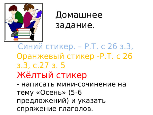 Домашнее задание. Синий стикер. – Р.Т. с 26 з.3, Оранжевый стикер -Р.Т. с 26 з.3, с.27 з. 5 Жёлтый стикер - написать мини-сочинение на тему «Осень» (5-6 предложений) и указать спряжение глаголов. 