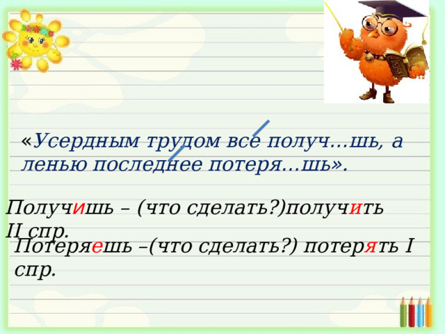 « Усердным трудом все получ … шь, а ленью последнее потеря … шь » . Получ и шь – (что сделать?)получ и ть II спр. Потеря е шь –(что сделать?) потер я ть I спр. 