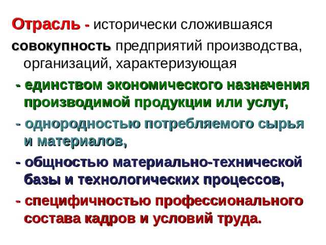 Отрасль - исторически сложившаяся совокупность предприятий производства, организаций, характеризующая  -  единством экономического назначения производимой продукции или услуг,  - однородностью потребляемого сырья и материалов,  -  общностью материально-технической базы и технологических процессов,  -  специфичностью профессионального состава кадров и условий труда. 