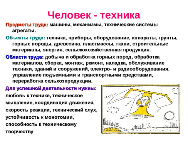 Человек - техника Предметы труда: машины, механизмы, технические системы агрегаты. Объекты труда: техника, приборы, оборудование, аппараты, грунты, горные породы, древесина, пластмассы, ткани, строительные материалы, энергия, сельскохозяйственная продукция. Области труда: добыча и обработка горных пород, обработка материалов, сборка, монтаж, ремонт, наладка, обслуживание техники, зданий и сооружений, электро- и радиооборудования, управление подъемными и транспортными средствами, переработка сельхозпродукции. Для успешной деятельности нужны:  любовь к технике, техническое мышление, координация движения, скорость реакции, технический слух, устойчивость к монотомии, способность к техническому творчеству 