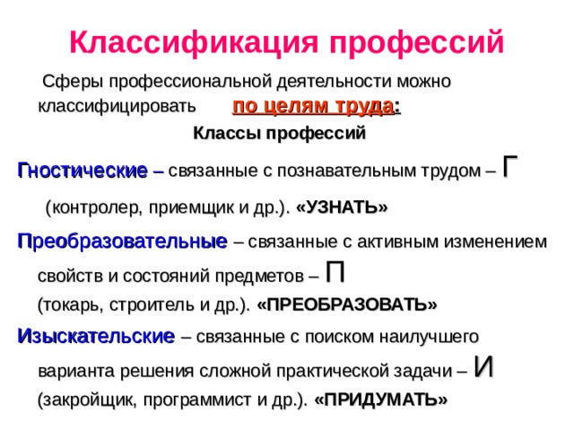 Классификация профессий  Сферы профессиональной деятельности можно классифицировать по целям труда : Классы профессий Гностические – связанные с познавательным трудом – Г (контролер, приемщик и др.). «УЗНАТЬ» Преобразовательные – связанные с активным изменением свойств и состояний предметов – П  (токарь, строитель и др.). «ПРЕОБРАЗОВАТЬ» Изыскательские – связанные с поиском наилучшего варианта решения сложной практической задачи – И  (закройщик, программист и др.). «ПРИДУМАТЬ»  