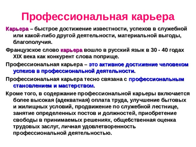 Профессиональная карьера Карьера – быстрое достижение известности, успехов в служебной или какой-либо другой деятельности, материальной выгоды, благополучия. Французское слово карьера вошло в русский язык в 30 - 40 годах Х I Х века как конкурент слова поприще. Профессиональная карьера – это активное достижение человеком успехов в профессиональной деятельности. Профессиональная карьера тесно связана с профессиональным становлением и мастерством. Кроме того, в содержание профессиональной карьеры включается более высокая (адекватная) оплата труда, улучшение бытовых и жилищных условий, продвижение по служебной лестнице, занятие определенных постов и должностей, приобретение свободы в принимаемых решениях, обще6ственная оценка трудовых заслуг, личная удовлетворенность профессиональной деятельностью. 