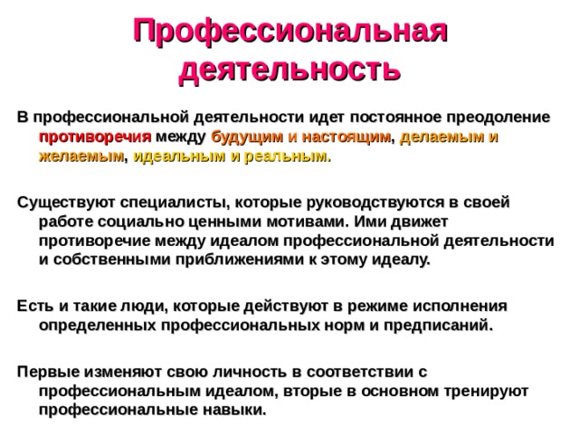 Профессиональная деятельность В профессиональной деятельности идет постоянное преодоление противоречия между будущим и настоящим , делаемым и желаемым , идеальным и реальным. Существуют специалисты, которые руководствуются в своей работе социально ценными мотивами. Ими движет противоречие между идеалом профессиональной деятельности и собственными приближениями к этому идеалу. Есть и такие люди, которые действуют в режиме исполнения определенных профессиональных норм и предписаний. Первые изменяют свою личность в соответствии с профессиональным идеалом, вторые в основном тренируют профессиональные навыки. 