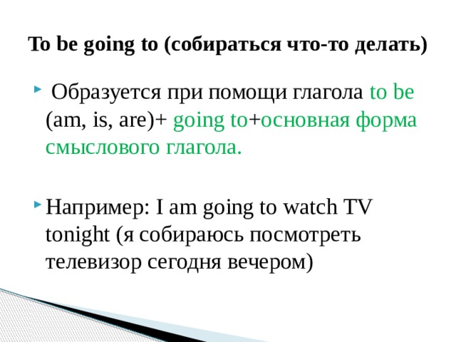 To be going to (собираться что-то делать)  Образуется при помощи глагола to be (am, is, are)+ going to + основная форма смыслового глагола. Например: I am going to watch TV tonight (я собираюсь посмотреть телевизор сегодня вечером) 