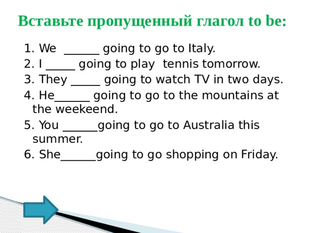 Вставьте пропущенный глагол to be: 1. We ______ going to go to Italy. 2. I _____ going to play tennis tomorrow. 3. They _____ going to watch TV in two days. 4. He______ going to go to the mountains at the weekeend. 5. You ______going to go to Australia this summer. 6. She______going to go shopping on Friday. 
