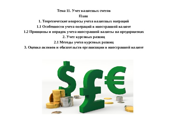 Тема 11. Учет валютных счетов План 1. Теоретические вопросы учета валютных операций 1.1 Особенности учета операций в иностранной валюте 1.2 Принципы и порядок учета иностранной валюты на предприятиях 2. Учет курсовых разниц 2.1 Методы учета курсовых разниц 3. Оценка активов и обязательств организации в иностранной валюте  