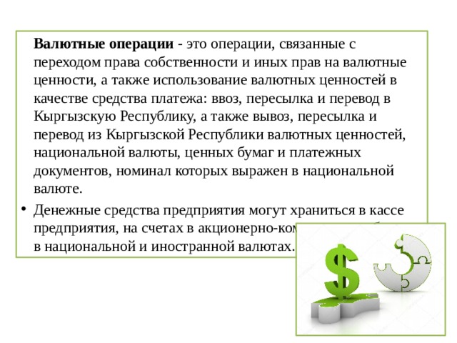   Валютные операции - это операции, связанные с переходом права собственности и иных прав на валютные ценности, а также использование валютных ценностей в качестве средства платежа: ввоз, пересылка и перевод в Кыргызскую Республику, а также вывоз, пересылка и перевод из Кыргызской Республики валютных ценностей, национальной валюты, ценных бумаг и платежных документов, номинал которых выражен в национальной валюте. Денежные средства предприятия могут храниться в кассе предприятия, на счетах в акционерно-коммерческих банках в национальной и иностранной валютах. 