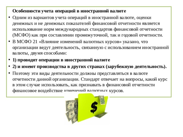   Особенности учета операций в иностранной валюте Одним из вариантов учета операций в иностранной валюте, оценки денежных и не денежных показателей финансовой отчетности является использование норм международных стандартов финансовой отчетности (МСФО) как при составлении промежуточной, так и годовой отчетности. В МСФО 21 «Влияние изменений валютных курсов» указано, что организации ведут деятельность, связанную с использованием иностранной валюты, двумя способами: 1) проводят операции в иностранной валюте 2) и имеют производства в других странах (зарубежную деятельность). Поэтому эти виды деятельности должны представляться в валюте отчетности данной организации. Стандарт отвечает на вопросы, какой курс в этом случае использовать, как признавать в финансовой отчетности финансовое воздействие изменений валютных курсов. 