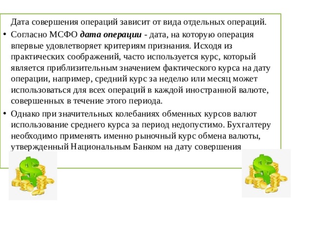   Дата совершения операций зависит от вида отдельных операций. Согласно МСФО  дата операции  - дата, на которую операция впервые удовлетворяет критериям признания. Исходя из практических соображений, часто используется курс, который является приблизительным значением фактического курса на дату операции, например, средний курс за неделю или месяц может использоваться для всех операций в каждой иностранной валюте, совершенных в течение этого периода. Однако при значительных колебаниях обменных курсов валют использование среднего курса за период недопустимо. Бухгалтеру необходимо применять именно рыночный курс обмена валюты, утвержденный Национальным Банком на дату совершения операции. 